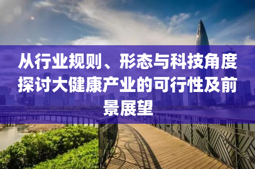 從行業(yè)規(guī)則、形態(tài)與科技角度探討大健康產(chǎn)業(yè)的可行性及前景展望